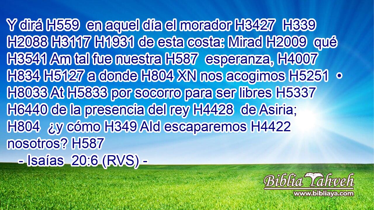 Y dirá H559  en aquel día el morador H3427  H339 H2088 H3117 H1931 de esta costa: Mirad H2009  qué H3541 Am tal fue nuestra H587  esperanza, H4007  H834 H5127 a donde H804 XN nos acogimos H5251  • H8033 At H5833 por socorro para ser libres H5337  H6440 de la presencia del rey H4428  de Asiria; H804  ¿y cómo H349 AId escaparemos H4422  nosotros? H587  