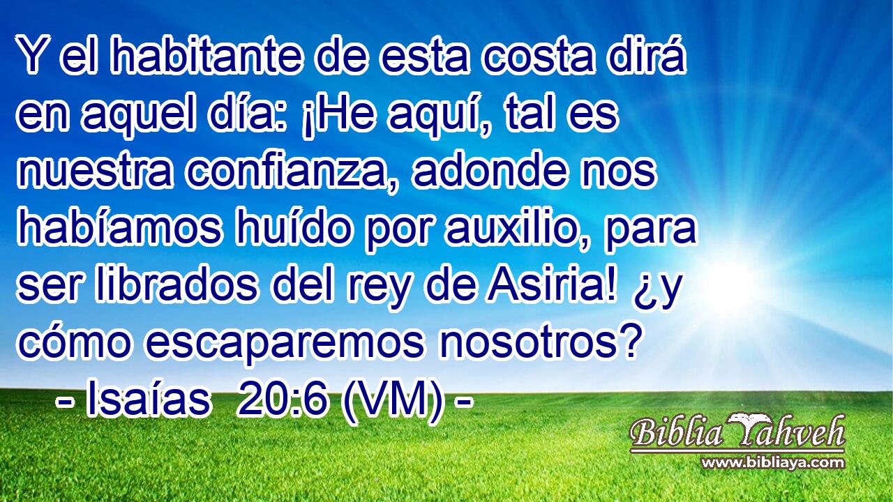  Y el habitante de esta costa dirá en aquel día: ¡He aquí, tal es nuestra confianza, adonde nos habíamos huído por auxilio, para ser librados del rey de Asiria! ¿y cómo escaparemos nosotros? 