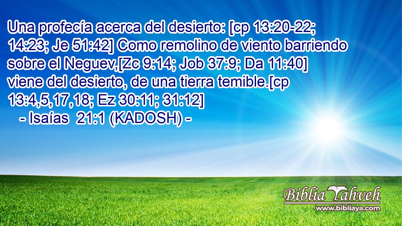  Una profecía acerca del desierto: [cp 13:20-22; 14:23; Je 51:42] Como remolino de viento barriendo sobre el Neguev,[Zc 9:14; Job 37:9; Da 11:40] viene del desierto, de una tierra temible.[cp 13:4,5,17,18; Ez 30:11; 31:12] 