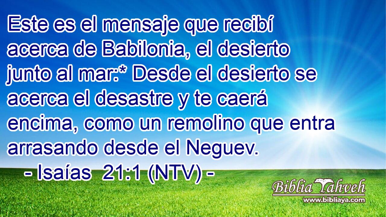 Este es el mensaje que recibí acerca de Babilonia, el desierto junto al mar:* Desde el desierto se acerca el desastre y te caerá encima, como un remolino que entra arrasando desde el Neguev.