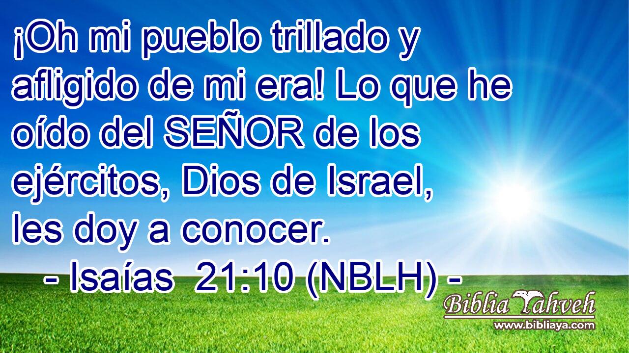  ¡Oh mi pueblo trillado y afligido de mi era! Lo que he oído del SEÑOR de los ejércitos, Dios de Israel, les doy a conocer. 