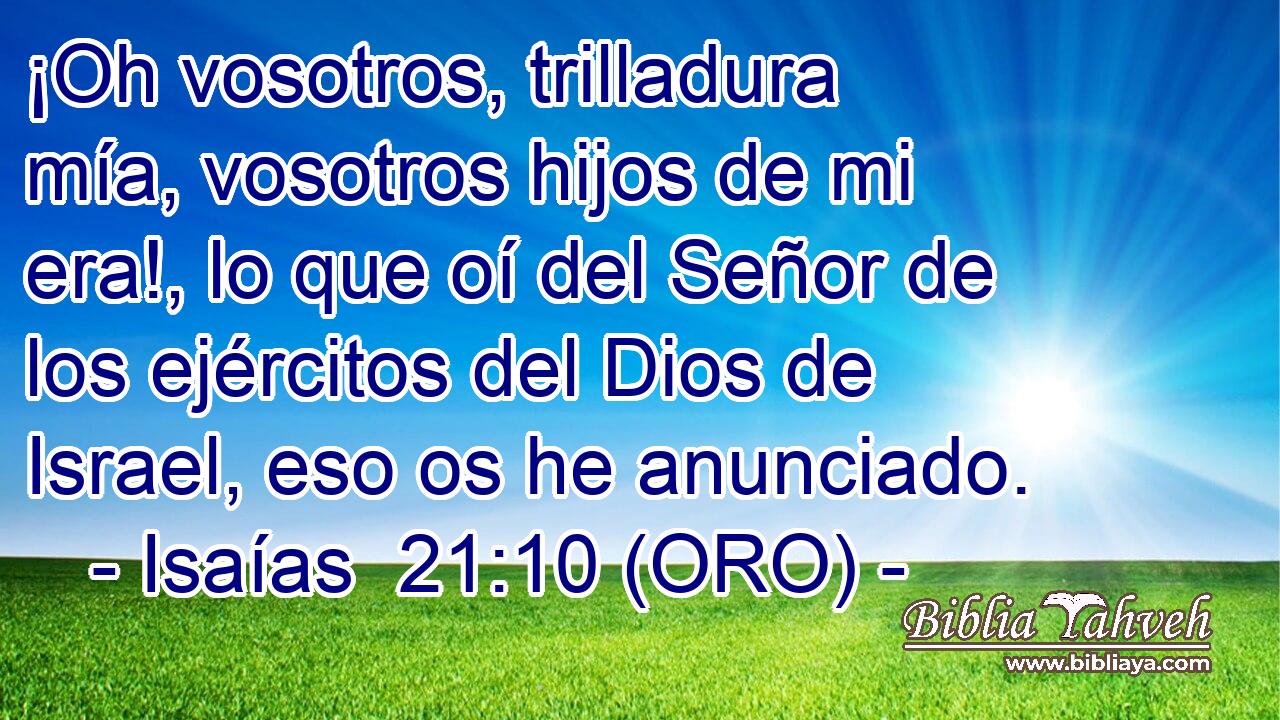  ¡Oh vosotros, trilladura mía, vosotros hijos de mi era!, lo que oí del Señor de los ejércitos del Dios de Israel, eso os he anunciado. 
