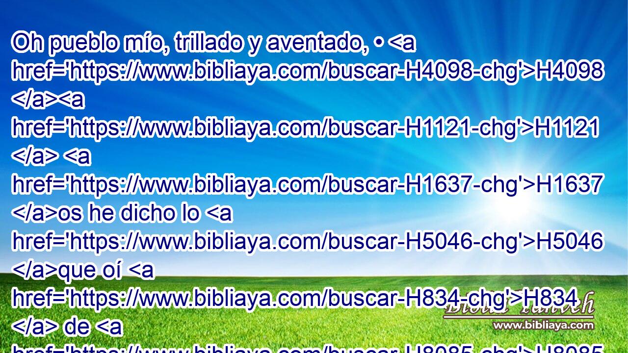 Oh pueblo mío, trillado y aventado, • H4098 H1121  H1637 os he dicho lo H5046 que oí H834  de H8085 PM • Jehová H853  de H3068 los ejércitos, Dios H6635  H430 H3478 de Israel. 