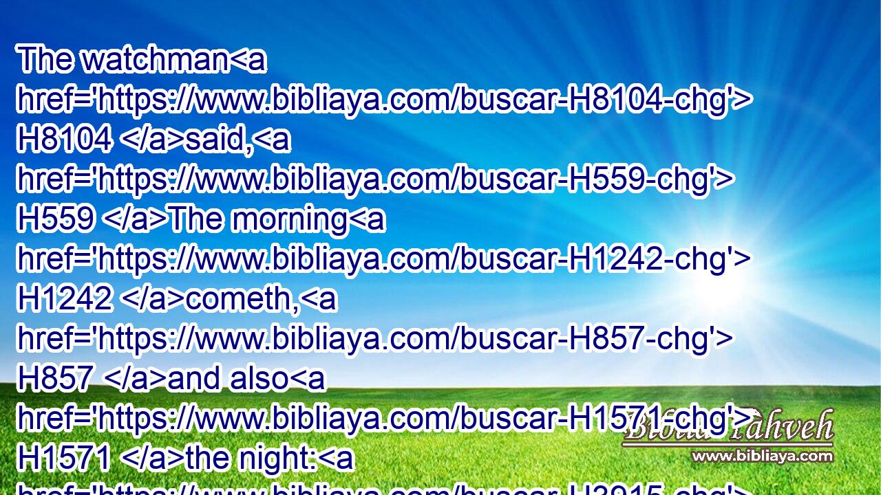 The watchman H8104 said, H559 The morning H1242 cometh, H857 and also H1571 the night: H3915 if H518 ye will enquire, H1158 enquire H1158 ye: return, H7725 come.H857