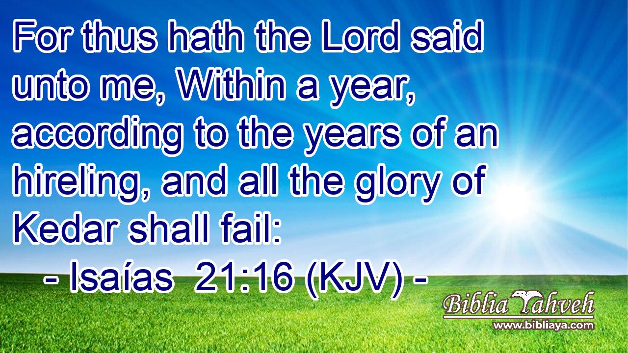 For thus hath the Lord said unto me, Within a year, according to the years of an hireling, and all the glory of Kedar shall fail: