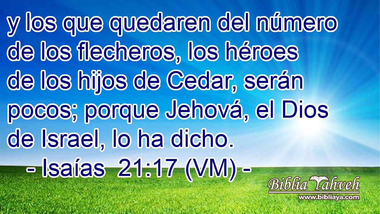  y los que quedaren del número de los flecheros, los héroes de los hijos de Cedar, serán pocos; porque Jehová, el Dios de Israel, lo ha dicho. 
