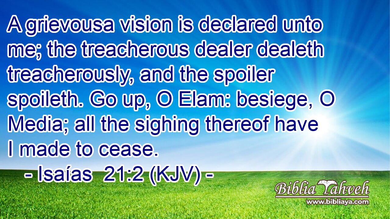 A grievousa vision is declared unto me; the treacherous dealer dealeth treacherously, and the spoiler spoileth. Go up, O Elam: besiege, O Media; all the sighing thereof have I made to cease.