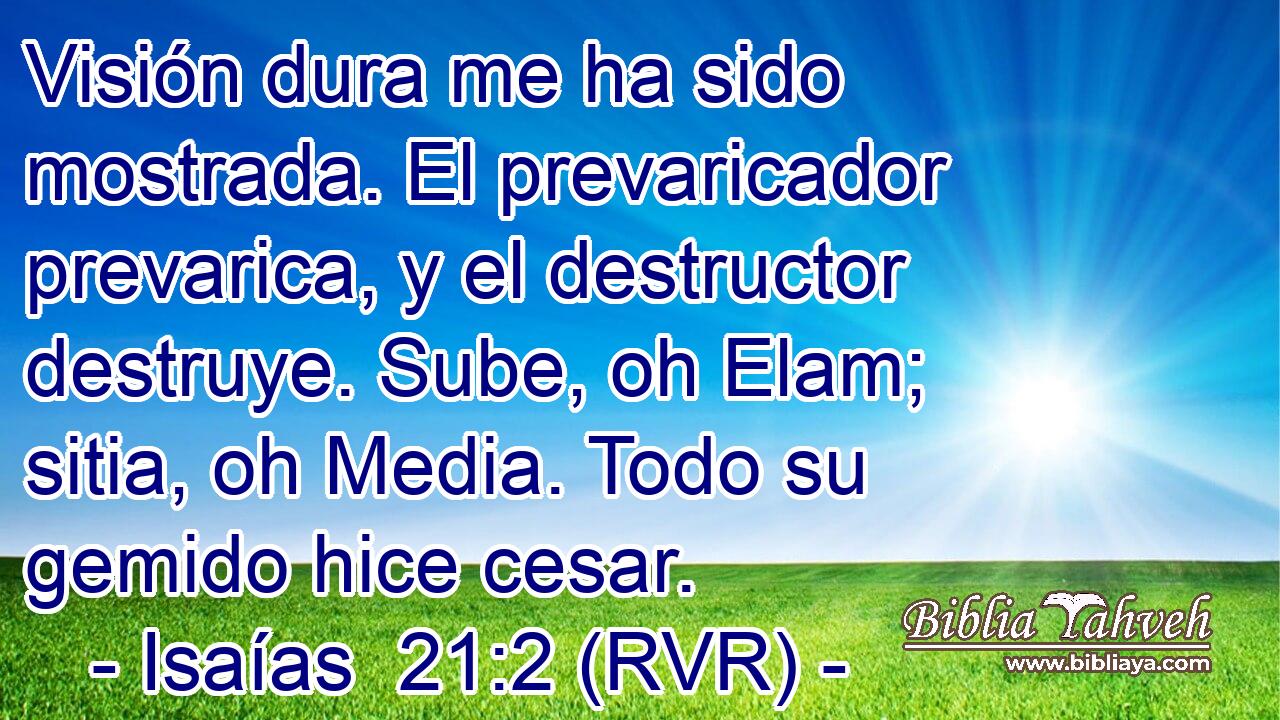 Visión dura me ha sido mostrada. El prevaricador prevarica, y el destructor destruye. Sube, oh Elam; sitia, oh Media. Todo su gemido hice cesar.