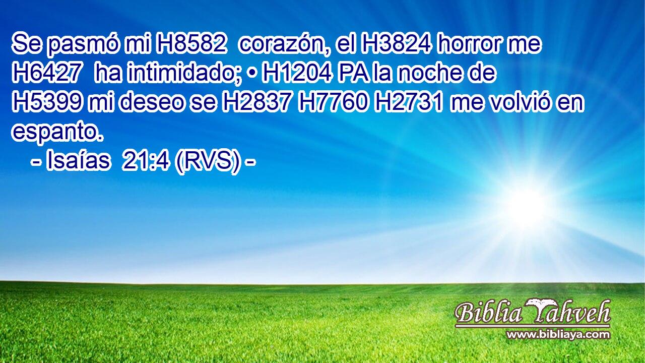 Se pasmó mi H8582  corazón, el H3824 horror me H6427  ha intimidado; • H1204 PA la noche de H5399 mi deseo se H2837 H7760 H2731 me volvió en espanto. 