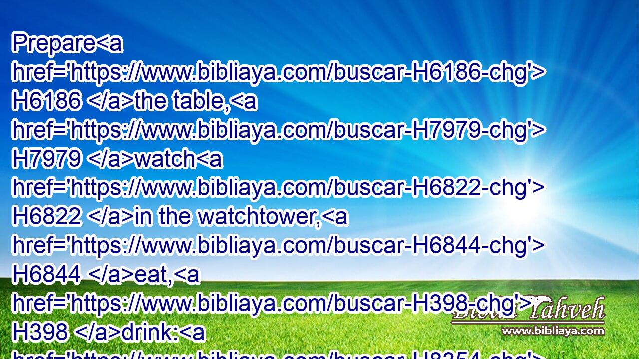 Prepare H6186 the table, H7979 watch H6822 in the watchtower, H6844 eat, H398 drink: H8354 arise, H6965 ye princes, H8269 and anoint H4886 the shield.H4043