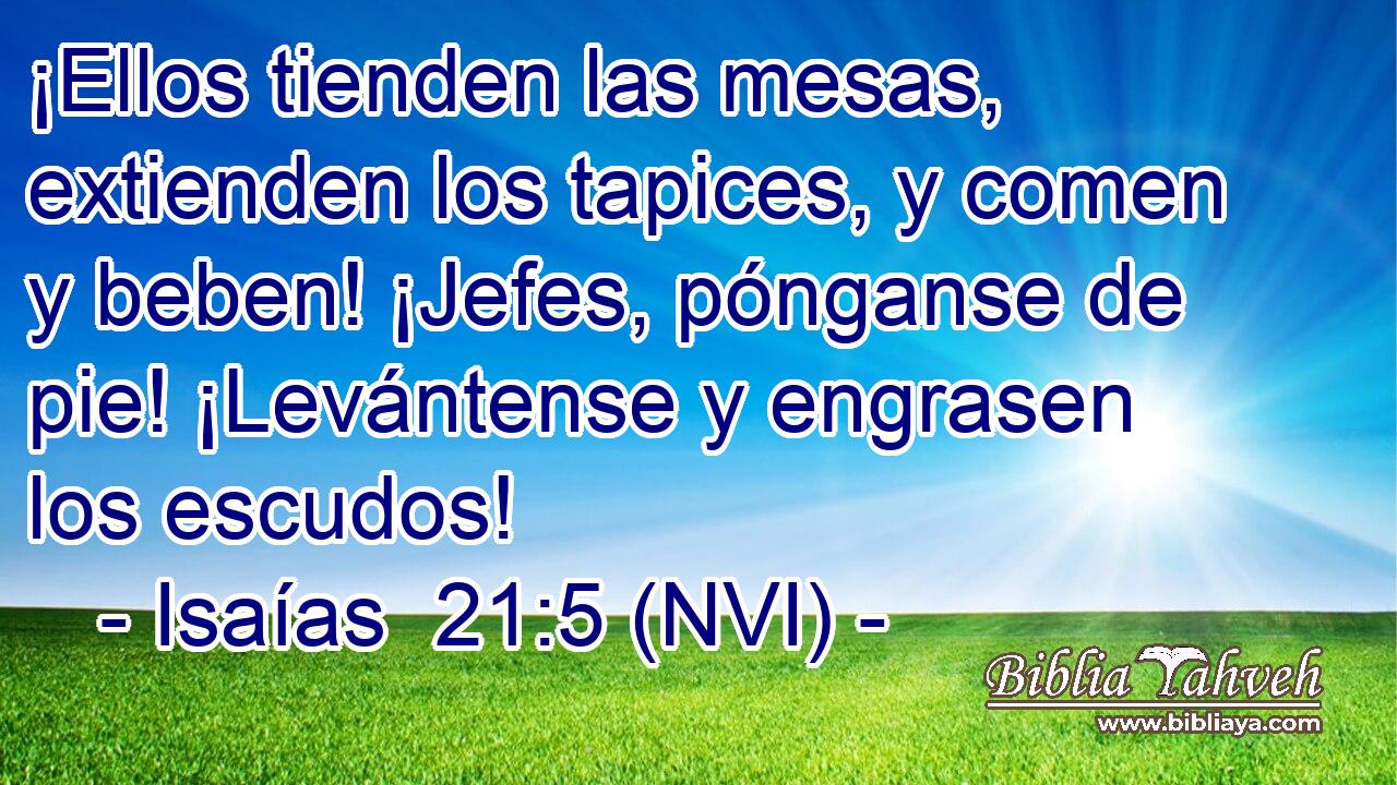  ¡Ellos tienden las mesas, extienden los tapices, y comen y beben! ¡Jefes, pónganse de pie! ¡Levántense y engrasen los escudos! 