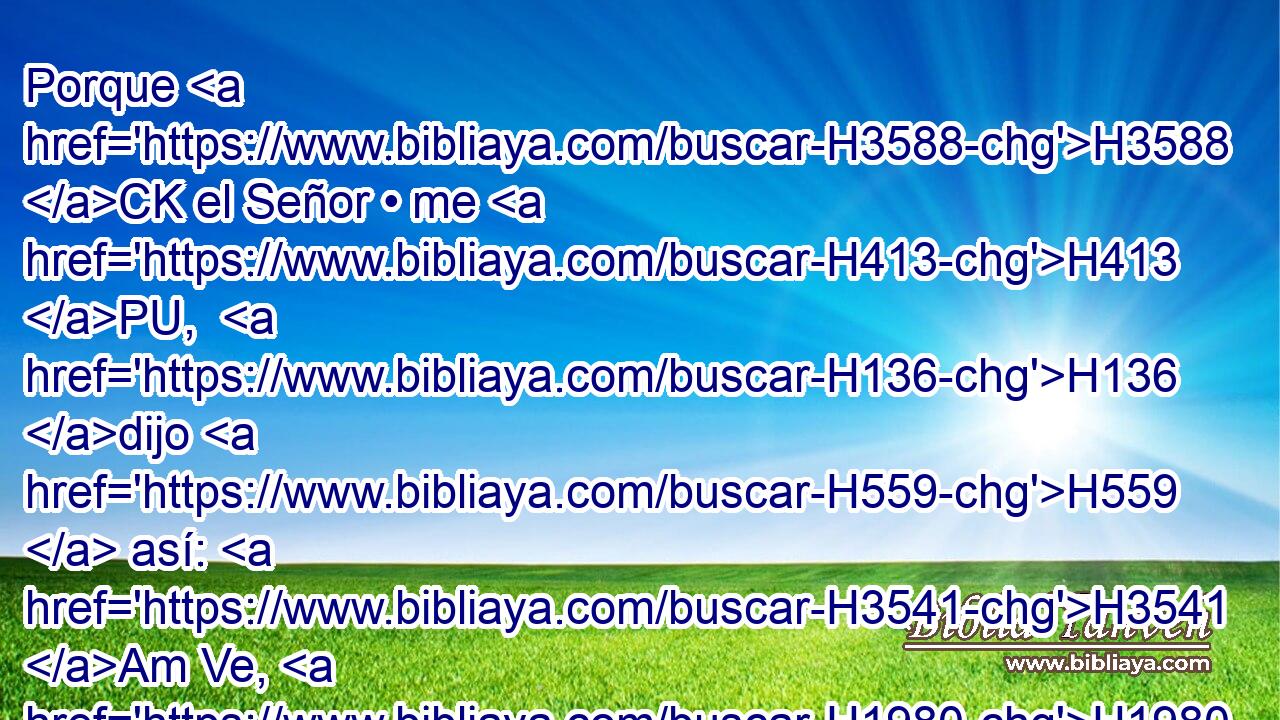Porque H3588 CK el Señor • me H413 PU,  H136 dijo H559  así: H3541 Am Ve, H1980  pon H5975  • centinela H6822 H que H834 XN haga saber H5046  lo que vea. H7200  