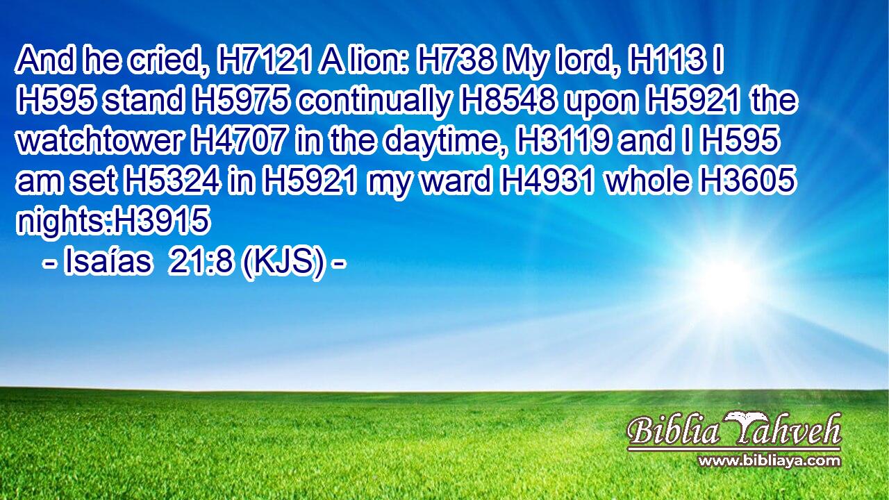 And he cried, H7121 A lion: H738 My lord, H113 I H595 stand H5975 continually H8548 upon H5921 the watchtower H4707 in the daytime, H3119 and I H595 am set H5324 in H5921 my ward H4931 whole H3605 nights:H3915