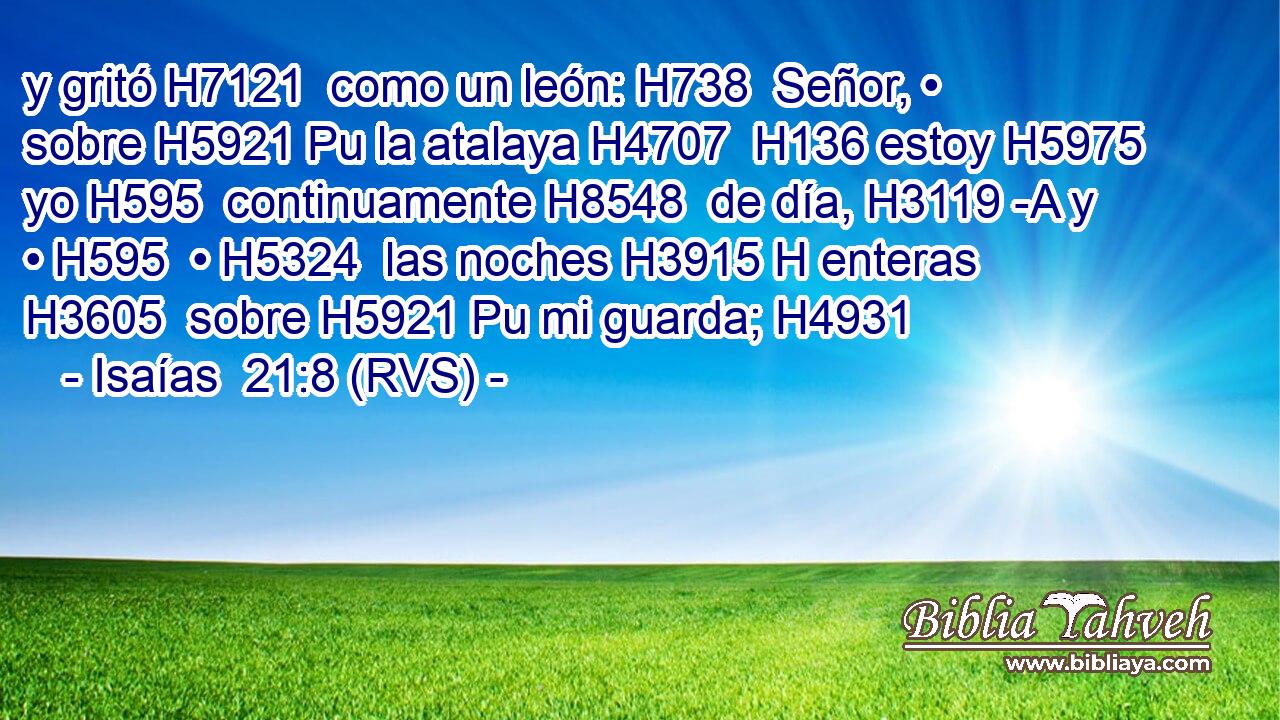 y gritó H7121  como un león: H738  Señor, • sobre H5921 Pu la atalaya H4707  H136 estoy H5975  yo H595  continuamente H8548  de día, H3119 -A y • H595  • H5324  las noches H3915 H enteras H3605  sobre H5921 Pu mi guarda; H4931  