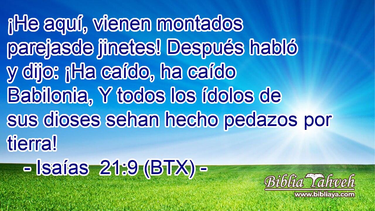 ¡He aquí, vienen montados parejasde jinetes! Después habló y dijo: ¡Ha caído, ha caído Babilonia, Y todos los ídolos de sus dioses sehan hecho pedazos por tierra!