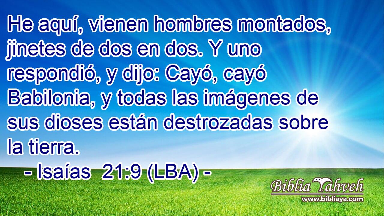 He aquí, vienen hombres montados, jinetes de dos en dos. Y uno respondió, y dijo: Cayó, cayó Babilonia, y todas las imágenes de sus dioses están destrozadas sobre la tierra.