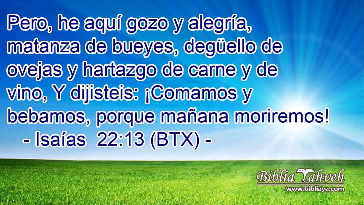 Pero, he aquí gozo y alegría, matanza de bueyes, degüello de ovejas y hartazgo de carne y de vino, Y dijisteis: ¡Comamos y bebamos, porque mañana moriremos!