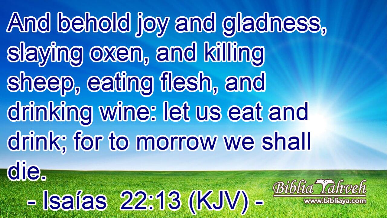 And behold joy and gladness, slaying oxen, and killing sheep, eating flesh, and drinking wine: let us eat and drink; for to morrow we shall die.