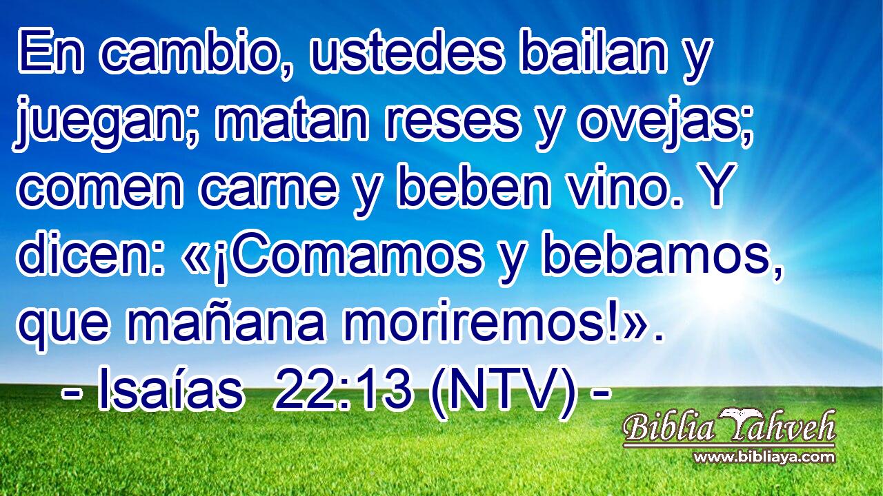 En cambio, ustedes bailan y juegan; matan reses y ovejas; comen carne y beben vino. Y dicen: «¡Comamos y bebamos, que mañana moriremos!».