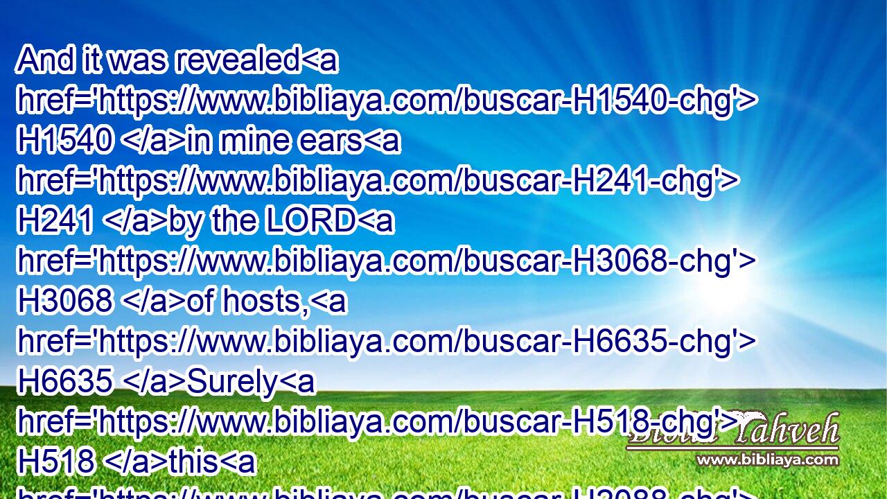 And it was revealed H1540 in mine ears H241 by the LORD H3068 of hosts, H6635 Surely H518 this H2088 iniquity H5771 shall not be purged H3722 from you till H5704 ye die, H4191 saith H559 the Lord H136 GOD H3069 of hosts.H6635