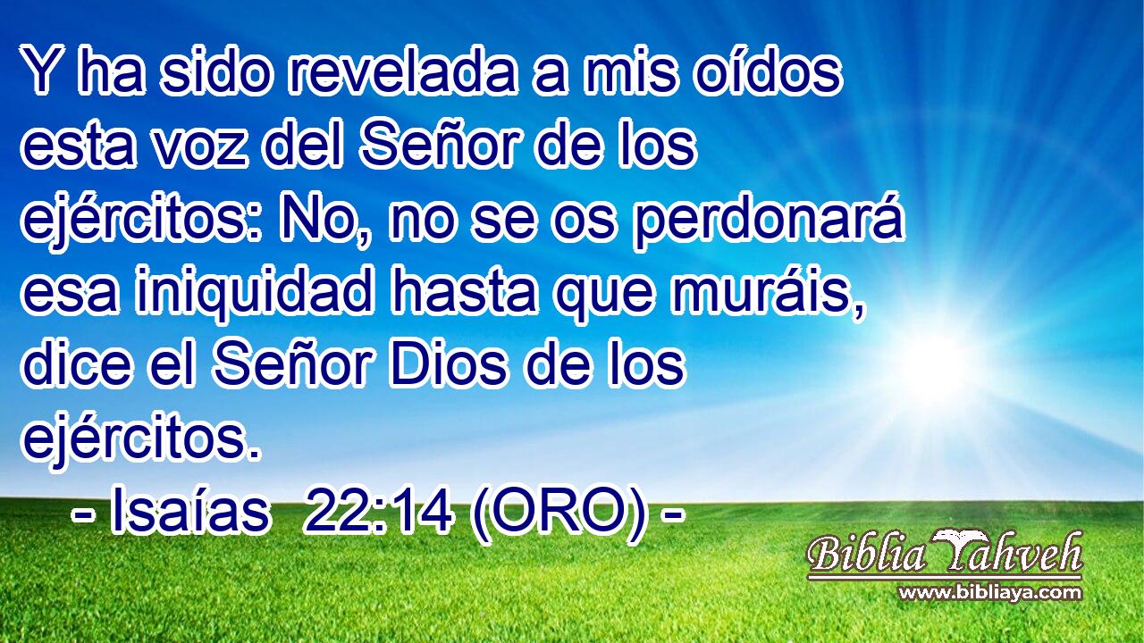  Y ha sido revelada a mis oídos esta voz del Señor de los ejércitos: No, no se os perdonará esa iniquidad hasta que muráis, dice el Señor Dios de los ejércitos. 