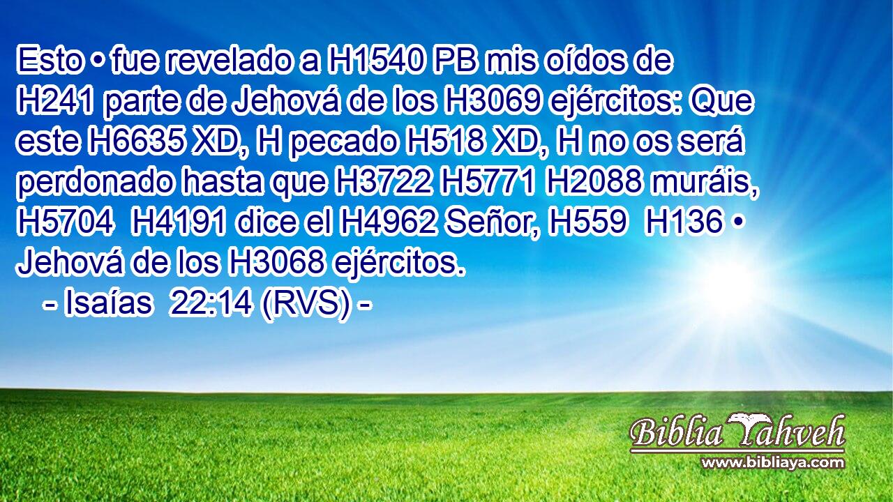 Esto • fue revelado a H1540 PB mis oídos de H241 parte de Jehová de los H3069 ejércitos: Que este H6635 XD, H pecado H518 XD, H no os será perdonado hasta que H3722 H5771 H2088 muráis, H5704  H4191 dice el H4962 Señor, H559  H136 • Jehová de los H3068 ejércitos. 