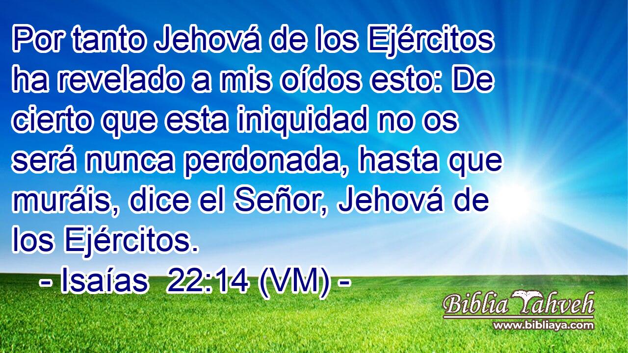  Por tanto Jehová de los Ejércitos ha revelado a mis oídos esto: De cierto que esta iniquidad no os será nunca perdonada, hasta que muráis, dice el Señor, Jehová de los Ejércitos. 
