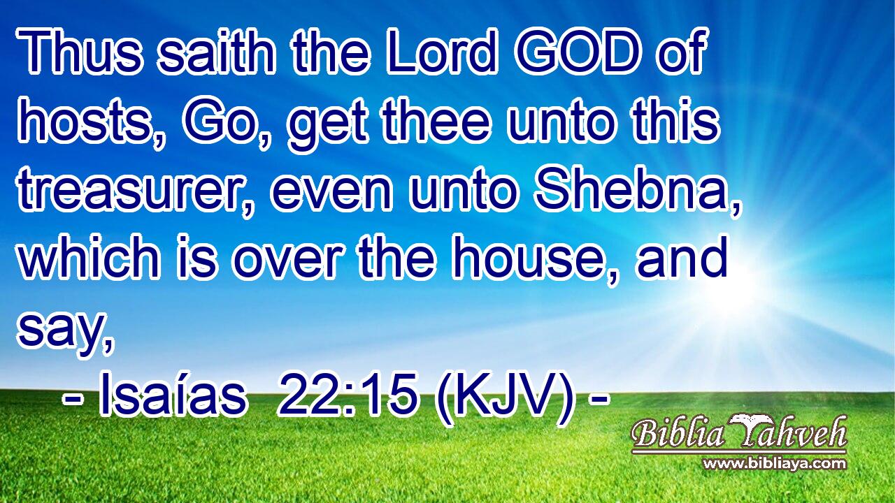 Thus saith the Lord GOD of hosts, Go, get thee unto this treasurer, even unto Shebna, which is over the house, and say,