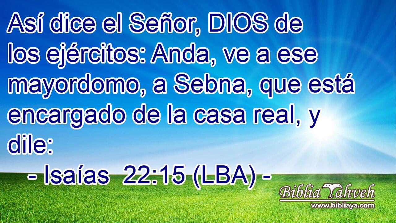 Así dice el Señor, DIOS de los ejércitos: Anda, ve a ese mayordomo, a Sebna, que está encargado de la casa real, y dile:
