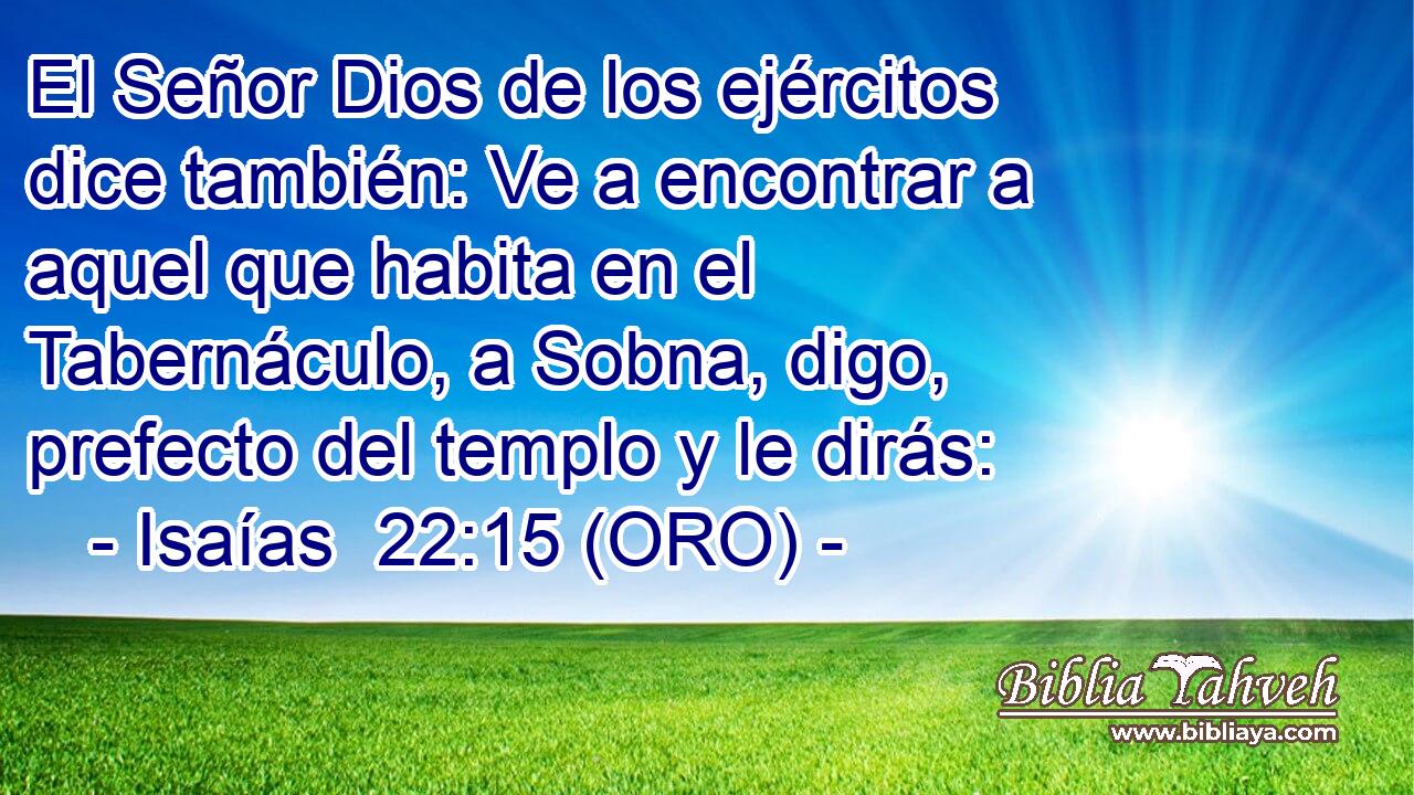  El Señor Dios de los ejércitos dice también: Ve a encontrar a aquel que habita en el Tabernáculo, a Sobna, digo, prefecto del templo y le dirás: 