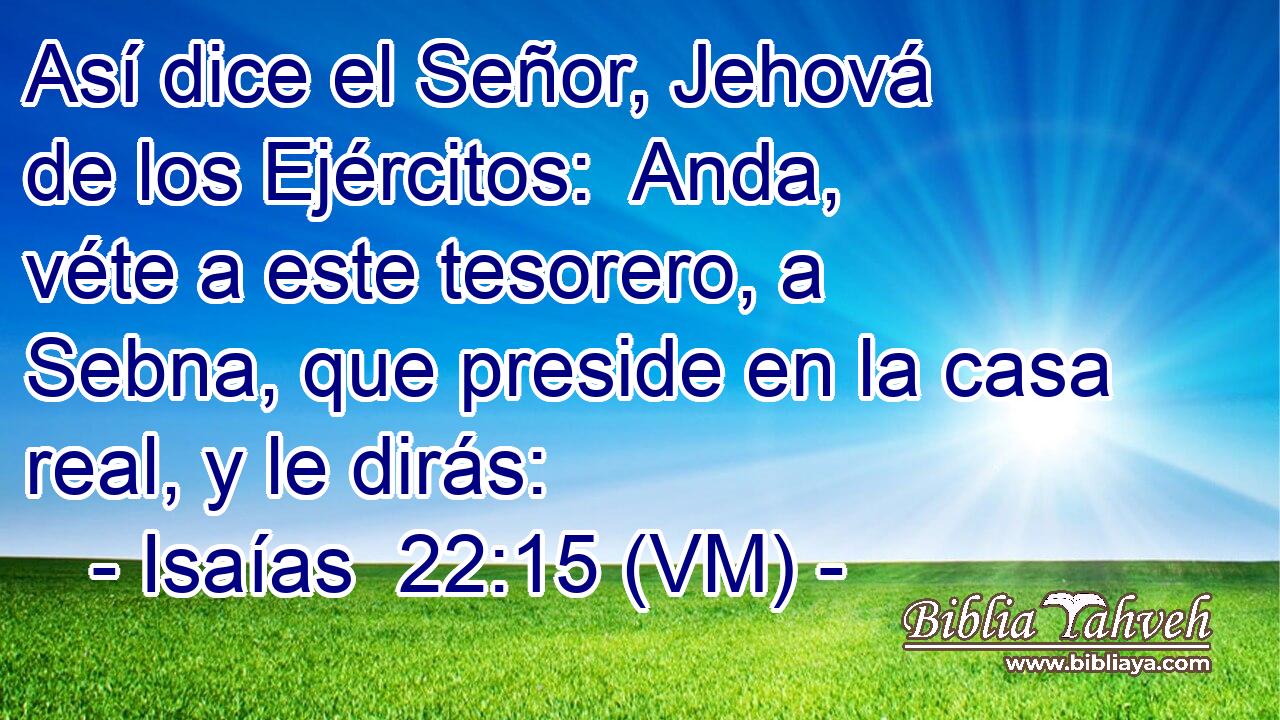  Así dice el Señor, Jehová de los Ejércitos:  Anda, véte a este tesorero, a Sebna, que preside en la casa real, y le dirás: 