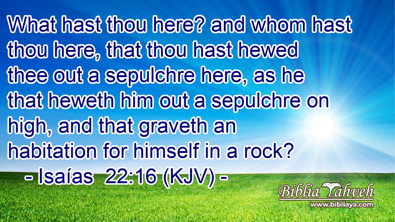 What hast thou here? and whom hast thou here, that thou hast hewed thee out a sepulchre here, as he that heweth him out a sepulchre on high, and that graveth an habitation for himself in a rock?