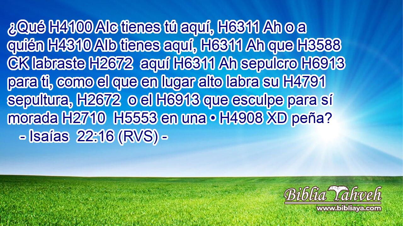 ¿Qué H4100 AIc tienes tú aquí, H6311 Ah o a quién H4310 AIb tienes aquí, H6311 Ah que H3588 CK labraste H2672  aquí H6311 Ah sepulcro H6913  para ti, como el que en lugar alto labra su H4791  sepultura, H2672  o el H6913 que esculpe para sí morada H2710  H5553 en una • H4908 XD peña? 