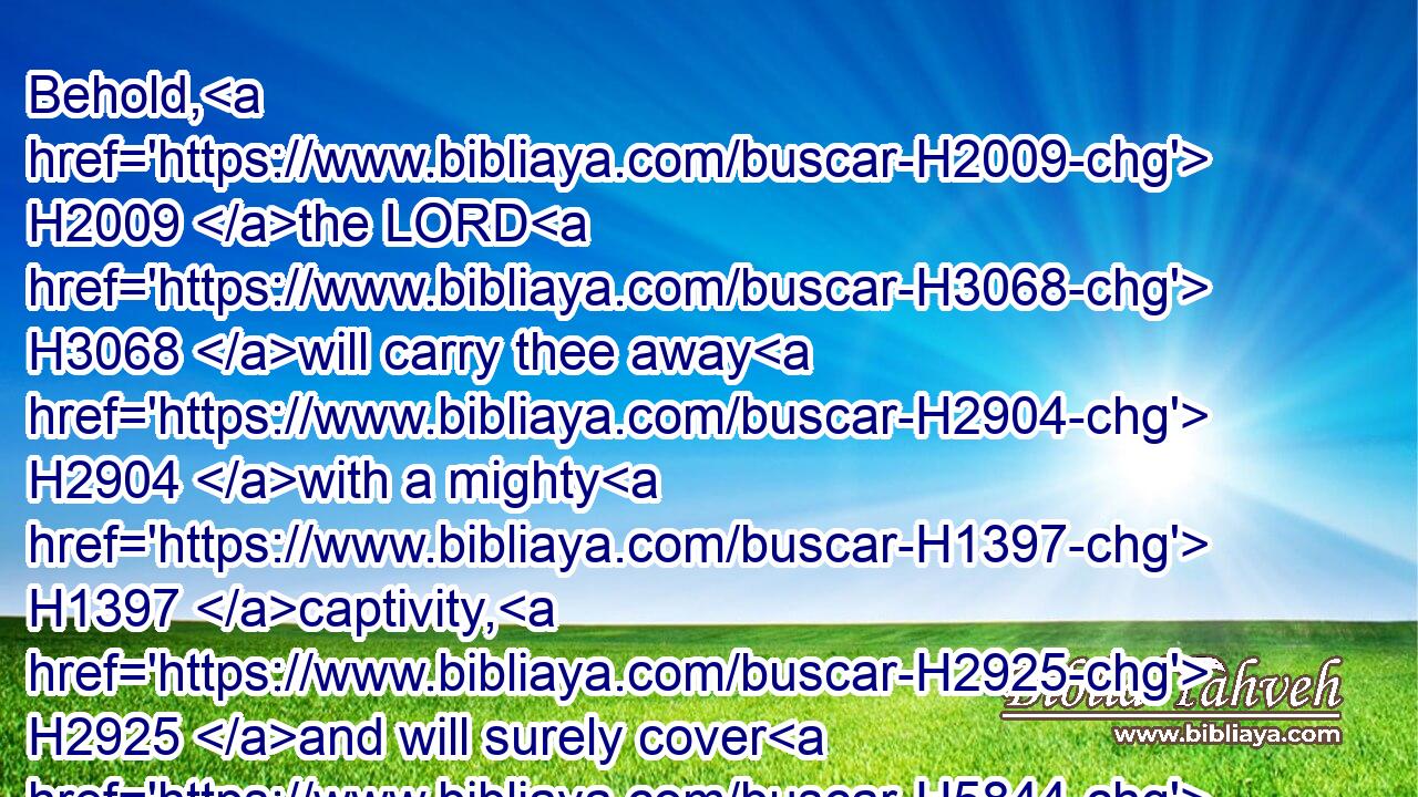 Behold, H2009 the LORD H3068 will carry thee away H2904 with a mighty H1397 captivity, H2925 and will surely cover H5844  H5844 thee.