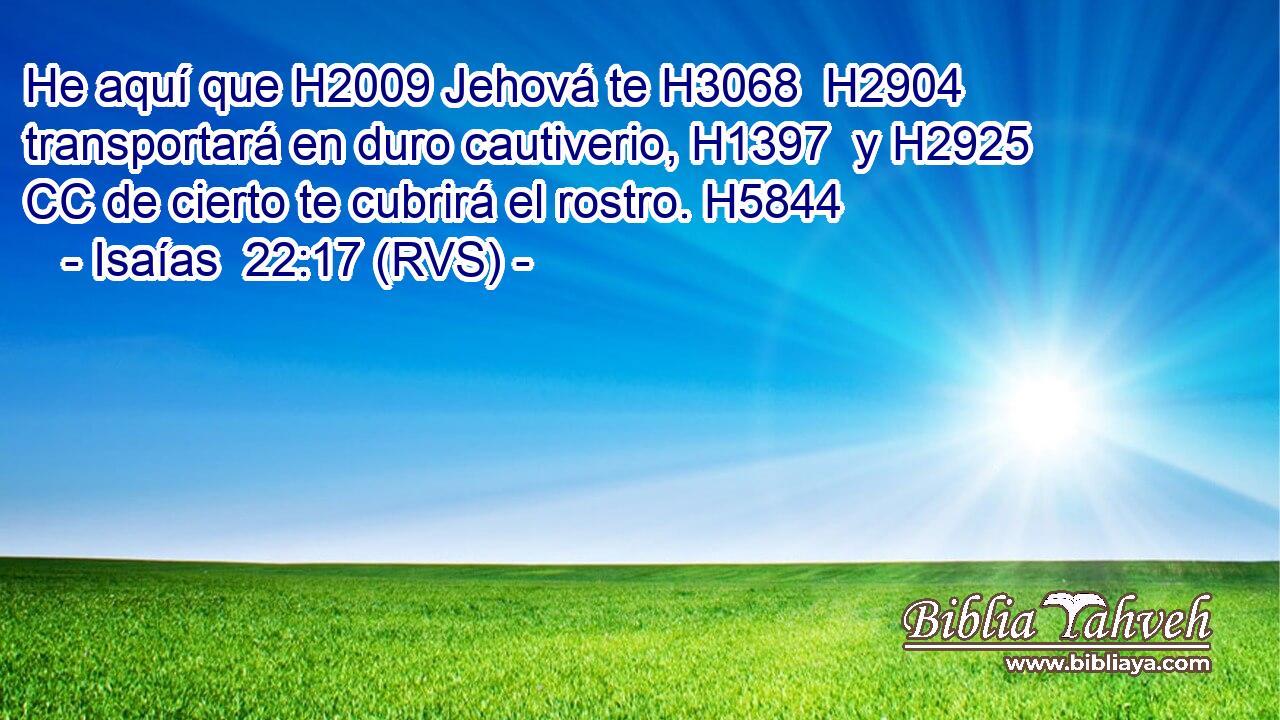He aquí que H2009 Jehová te H3068  H2904 transportará en duro cautiverio, H1397  y H2925 CC de cierto te cubrirá el rostro. H5844 