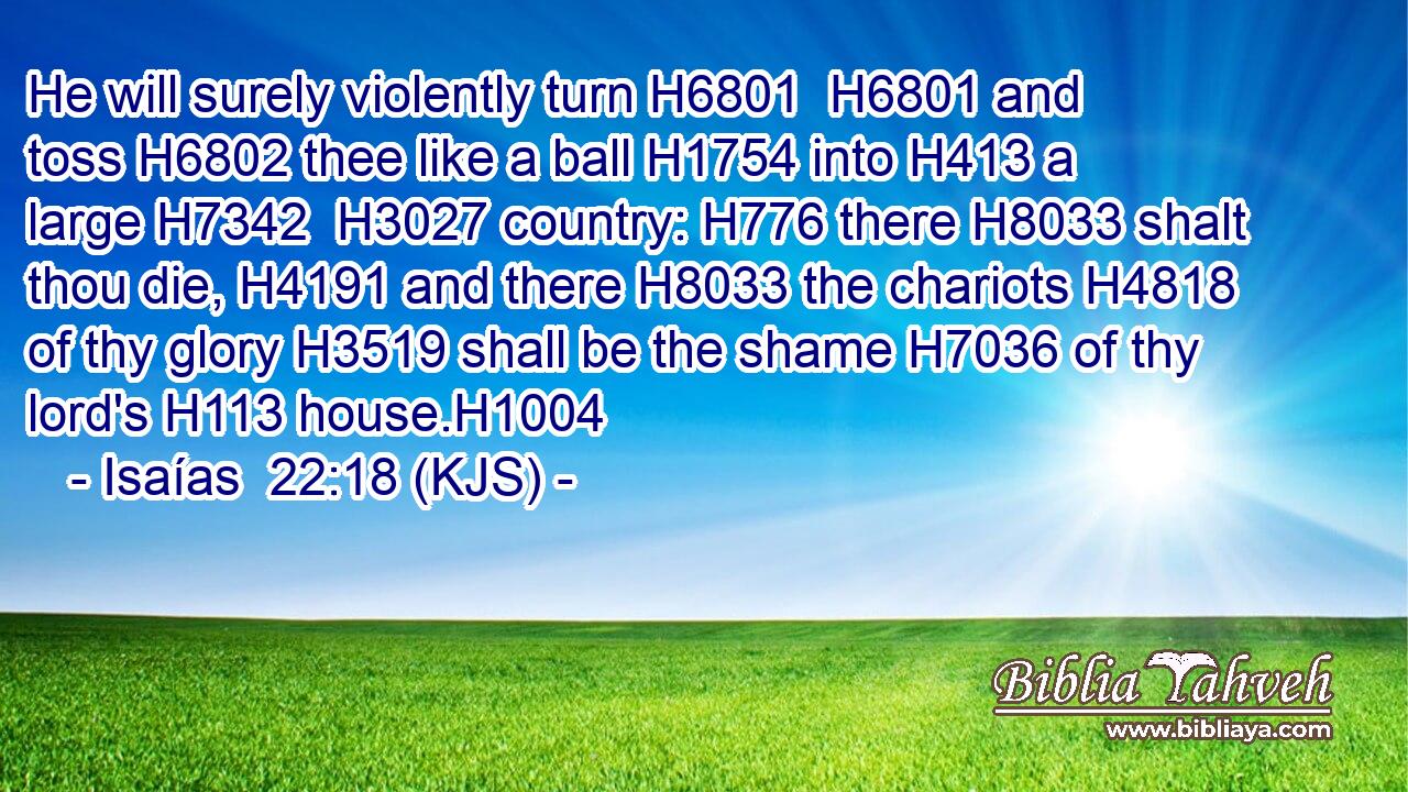 He will surely violently turn H6801  H6801 and toss H6802 thee like a ball H1754 into H413 a large H7342  H3027 country: H776 there H8033 shalt thou die, H4191 and there H8033 the chariots H4818 of thy glory H3519 shall be the shame H7036 of thy lord's H113 house.H1004
