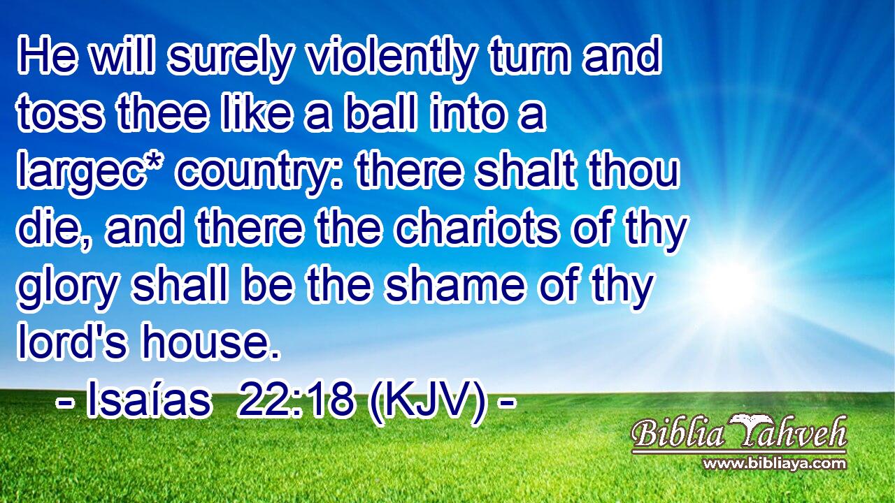 He will surely violently turn and toss thee like a ball into a largec* country: there shalt thou die, and there the chariots of thy glory shall be the shame of thy lord's house.