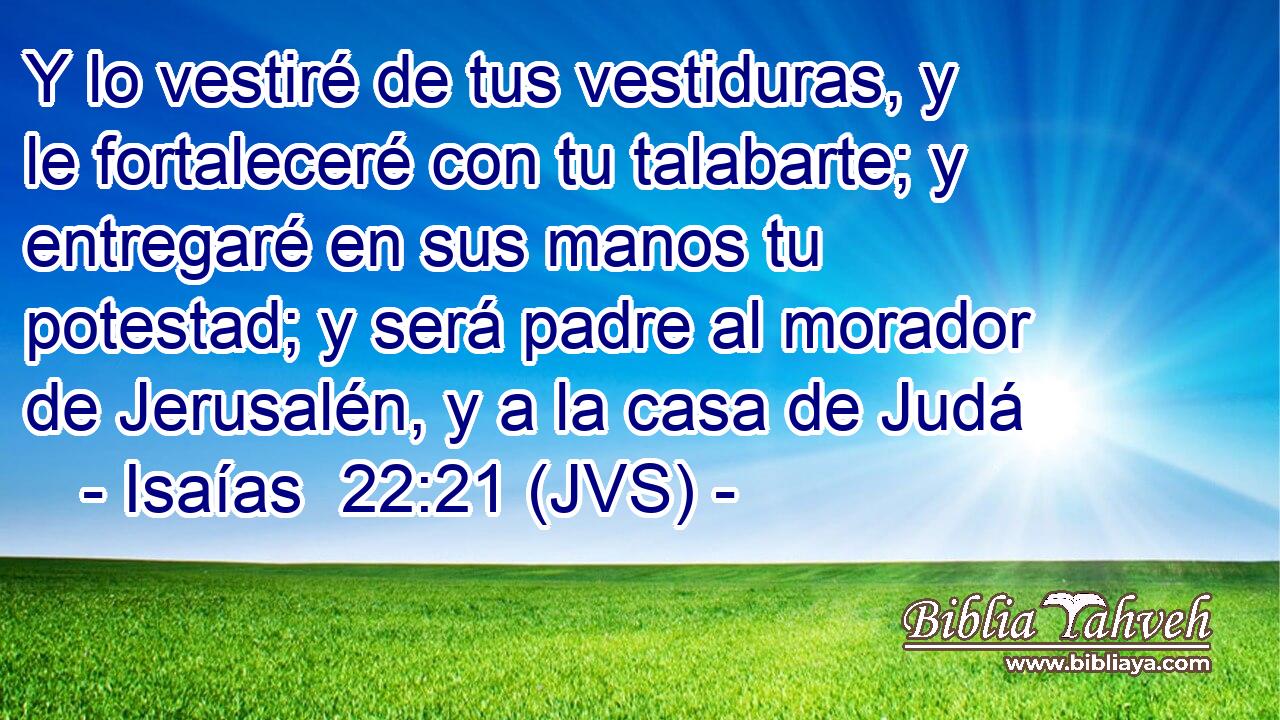 Y lo vestiré de tus vestiduras, y le fortaleceré con tu talabarte; y entregaré en sus manos tu potestad; y será padre al morador de Jerusalén, y a la casa de Judá