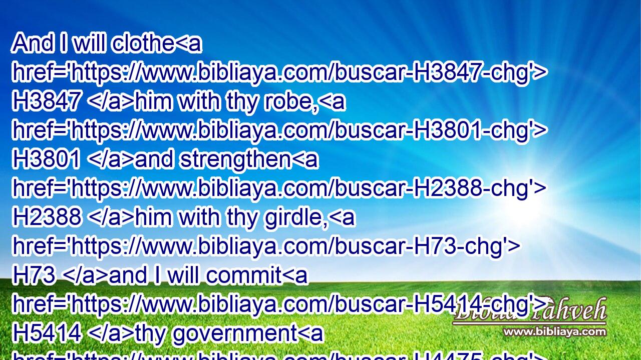 And I will clothe H3847 him with thy robe, H3801 and strengthen H2388 him with thy girdle, H73 and I will commit H5414 thy government H4475 into his hand: H3027 and he shall be H1961 a father H1 to the inhabitants H3427 of Jerusalem, H3389 and to the house H1004 of Judah.H3063
