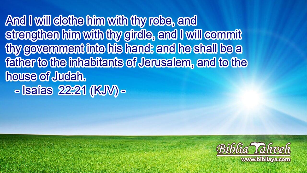And I will clothe him with thy robe, and strengthen him with thy girdle, and I will commit thy government into his hand: and he shall be a father to the inhabitants of Jerusalem, and to the house of Judah.