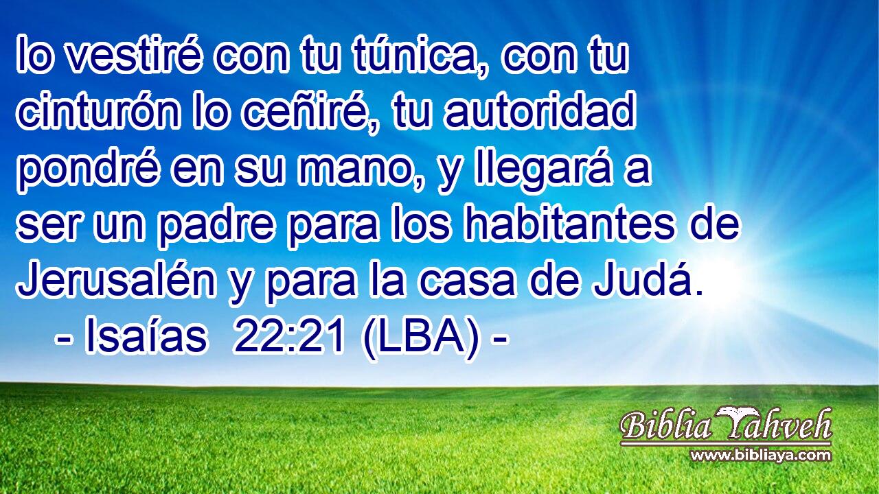 lo vestiré con tu túnica, con tu cinturón lo ceñiré, tu autoridad pondré en su mano, y llegará a ser un padre para los habitantes de Jerusalén y para la casa de Judá.
