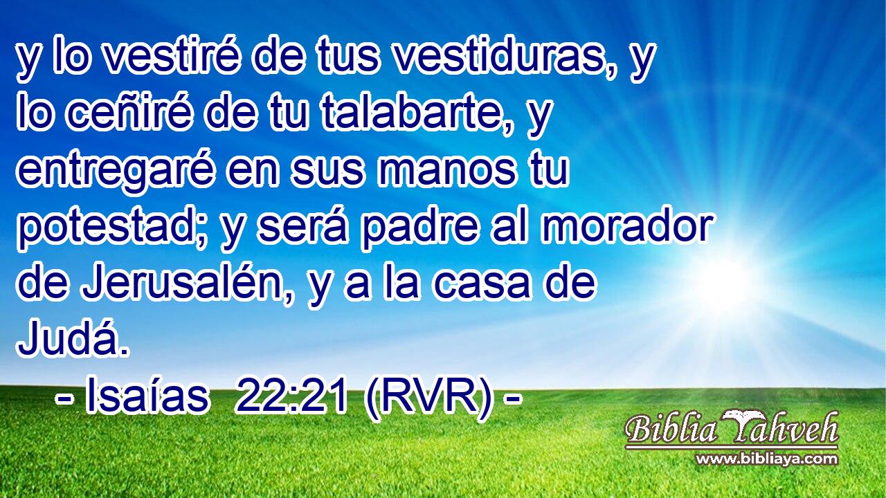 y lo vestiré de tus vestiduras, y lo ceñiré de tu talabarte, y entregaré en sus manos tu potestad; y será padre al morador de Jerusalén, y a la casa de Judá.