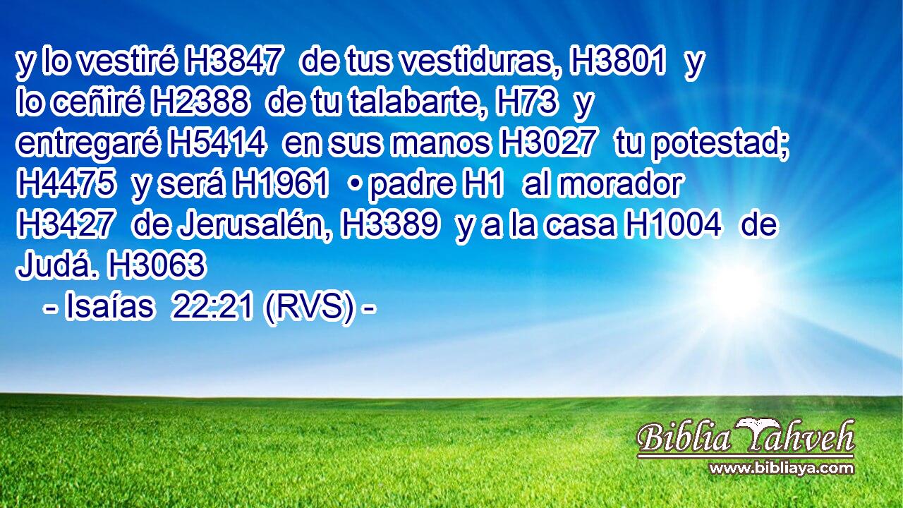 y lo vestiré H3847  de tus vestiduras, H3801  y lo ceñiré H2388  de tu talabarte, H73  y entregaré H5414  en sus manos H3027  tu potestad; H4475  y será H1961  • padre H1  al morador H3427  de Jerusalén, H3389  y a la casa H1004  de Judá. H3063  