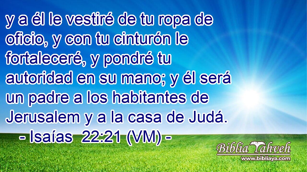  y a él le vestiré de tu ropa de oficio, y con tu cinturón le fortaleceré, y pondré tu autoridad en su mano; y él será un padre a los habitantes de Jerusalem y a la casa de Judá. 