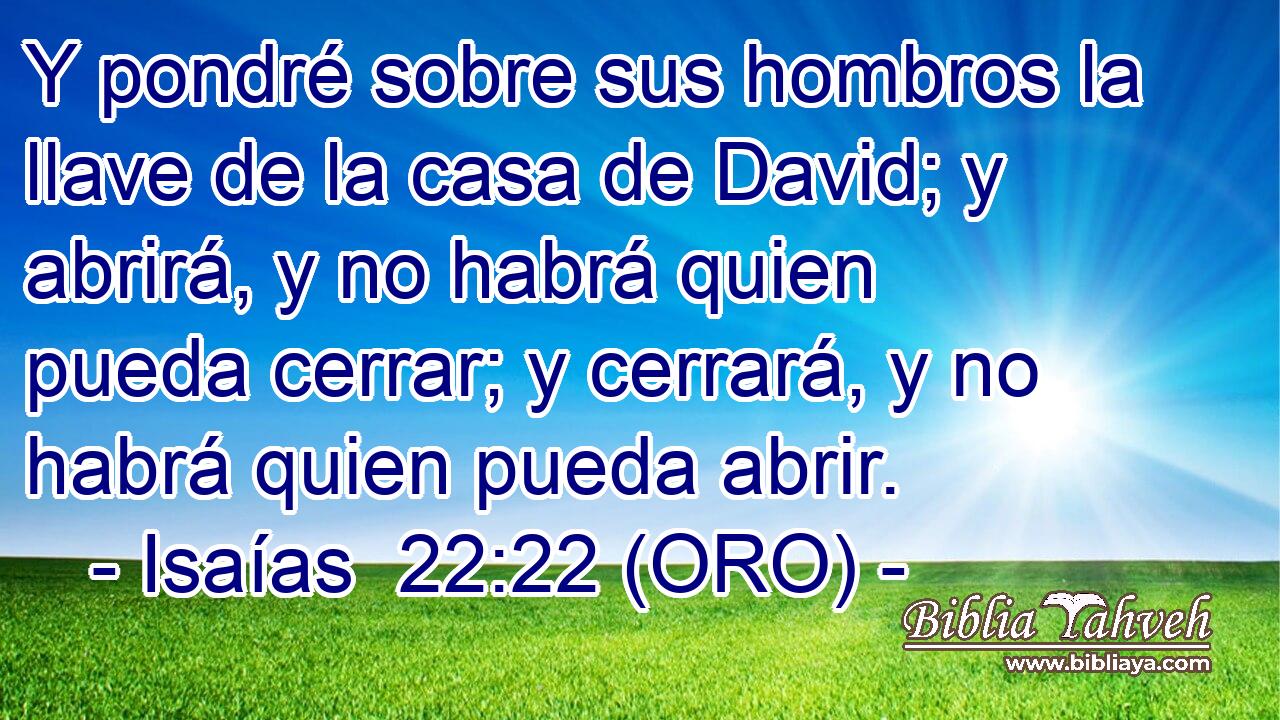  Y pondré sobre sus hombros la llave de la casa de David; y abrirá, y no habrá quien pueda cerrar; y cerrará, y no habrá quien pueda abrir. 