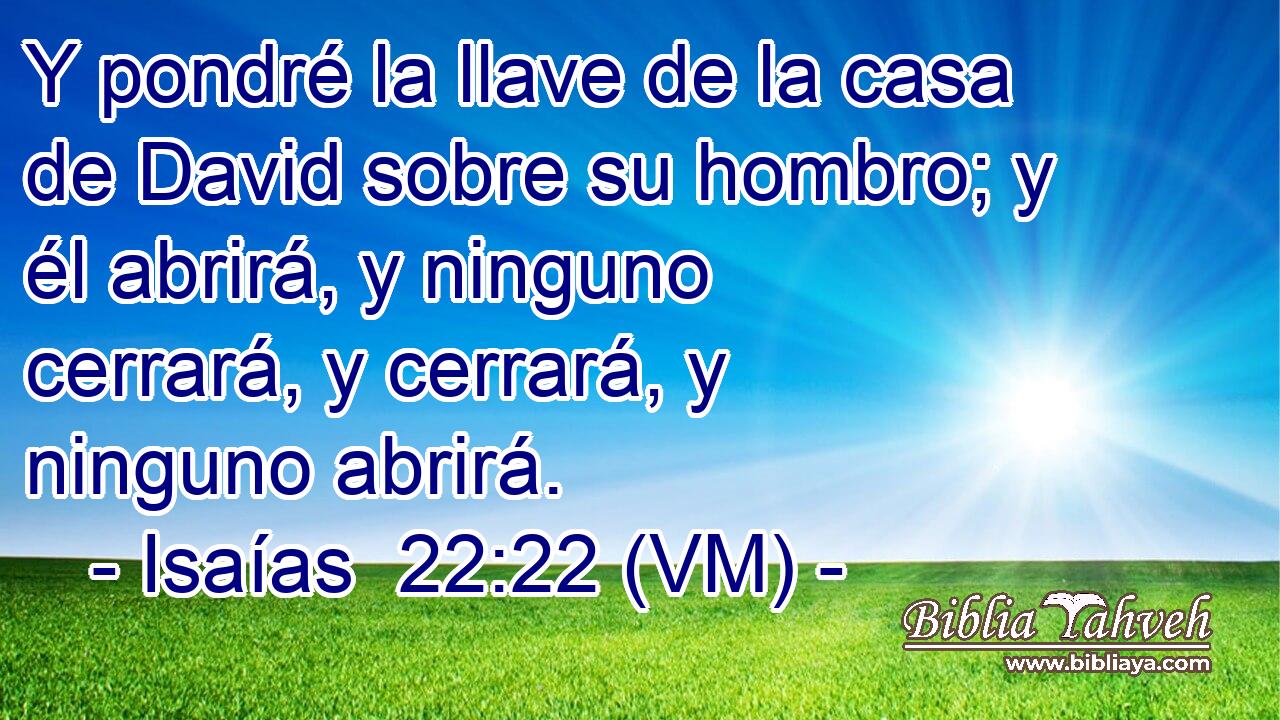  Y pondré la llave de la casa de David sobre su hombro; y él abrirá, y ninguno cerrará, y cerrará, y ninguno abrirá. 