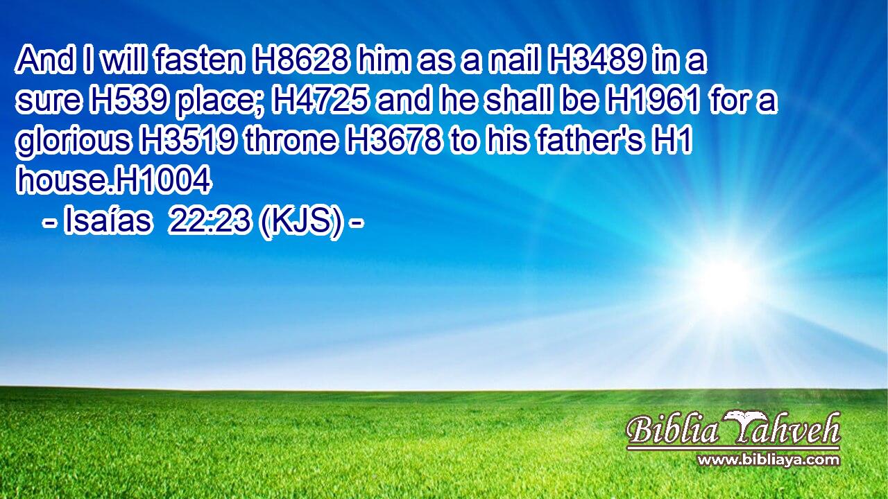 And I will fasten H8628 him as a nail H3489 in a sure H539 place; H4725 and he shall be H1961 for a glorious H3519 throne H3678 to his father's H1 house.H1004