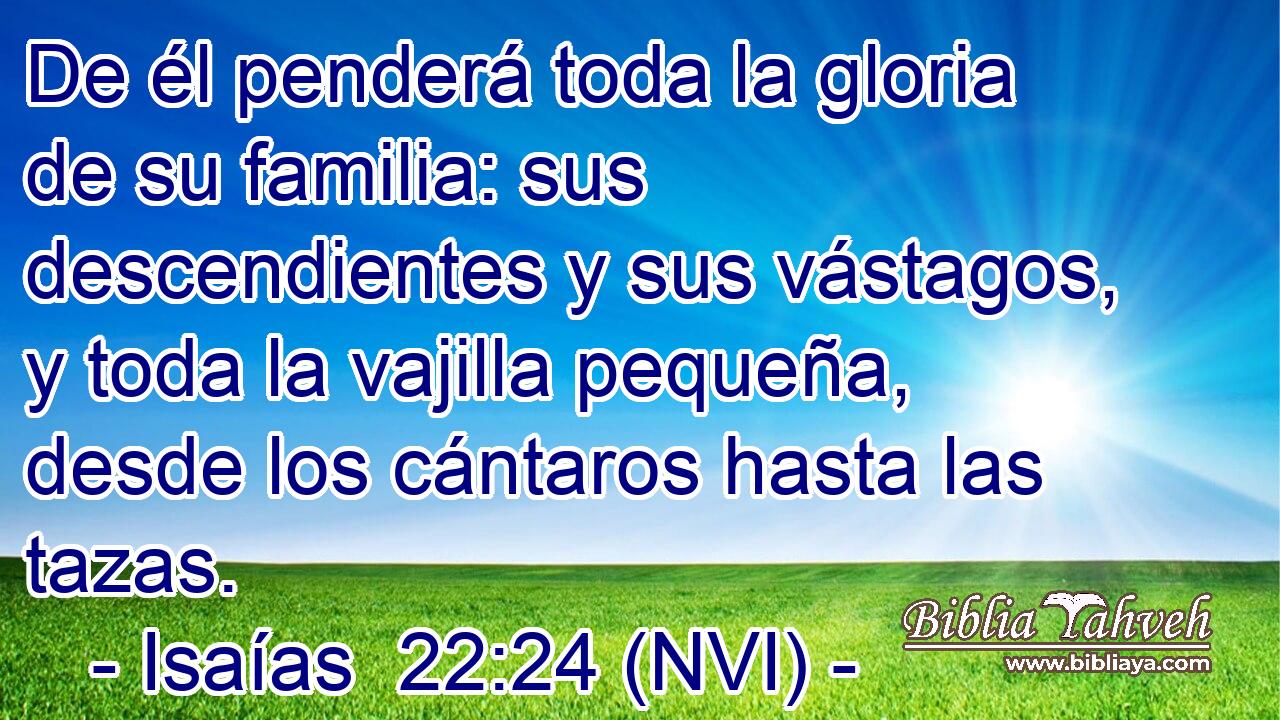  De él penderá toda la gloria de su familia: sus descendientes y sus vástagos, y toda la vajilla pequeña, desde los cántaros hasta las tazas. 