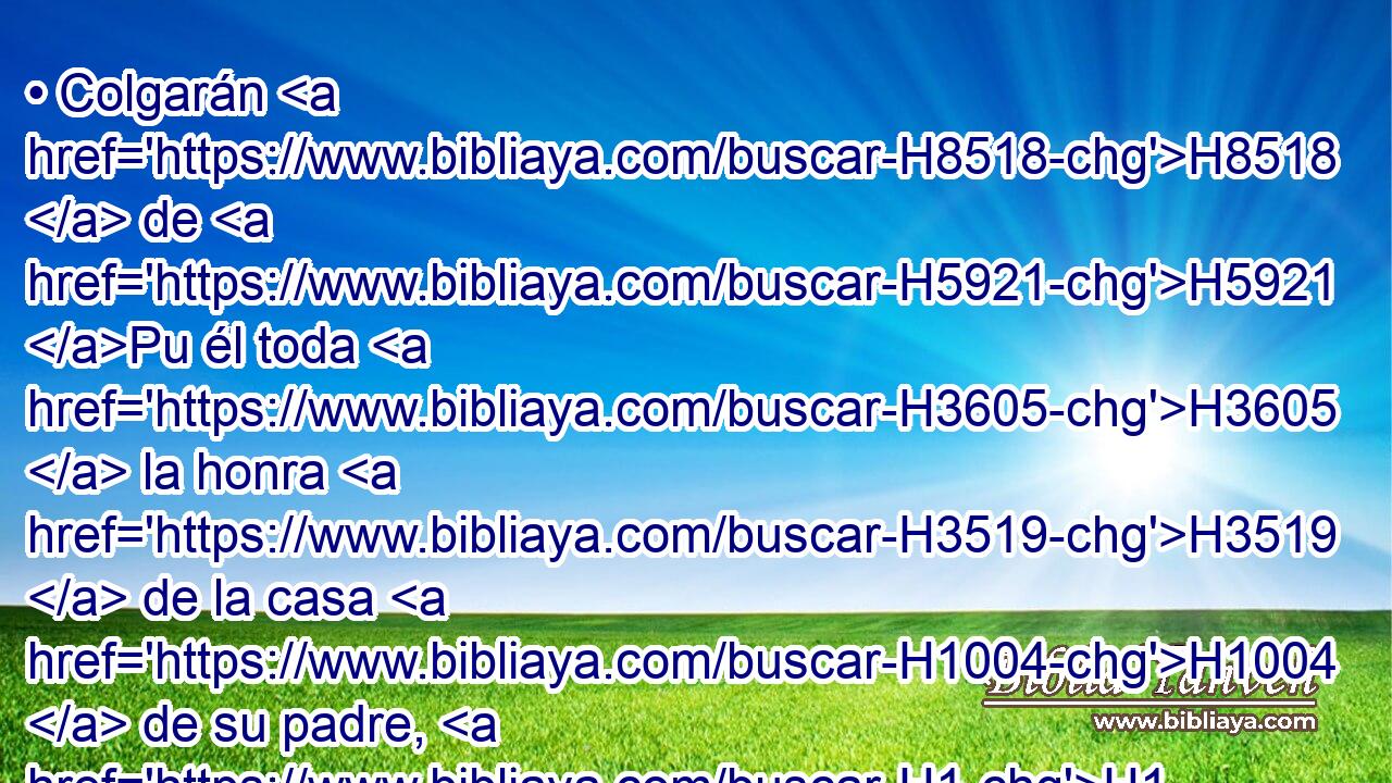 • Colgarán H8518  de H5921 Pu él toda H3605  la honra H3519  de la casa H1004  de su padre, H1  los hijos H6631 H H6849 y los nietos, todos H3605  los vasos H3627  menores, H6996 H desde • H3627  las tazas H101 H • hasta H5704 PD toda H3605  clase H3627  de • jarros. H5035 H 