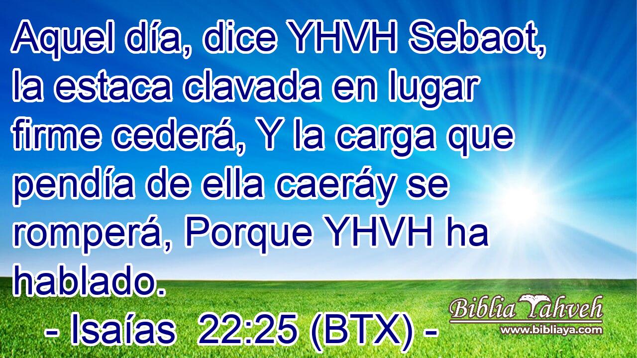 Aquel día, dice YHVH Sebaot, la estaca clavada en lugar firme cederá, Y la carga que pendía de ella caeráy se romperá, Porque YHVH ha hablado.